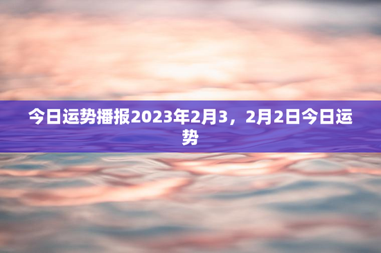 今日运势播报2023年2月3，2月2日今日运势