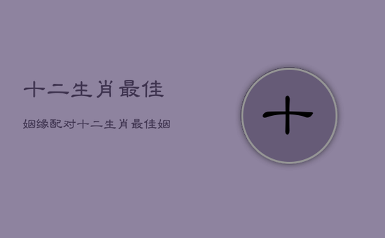 十二生肖最佳姻缘配对，十二生肖最佳姻缘配对口诀