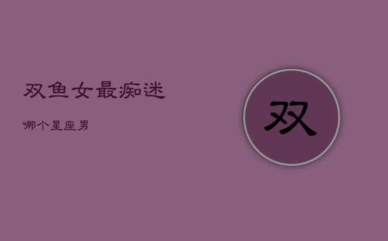 双鱼女最痴迷哪个星座男