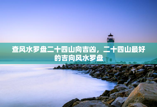 查风水罗盘二十四山向吉凶,二十四山最好的吉向风水罗盘 查风水罗盘二十四山向吉凶,二十四山最好的吉向风水罗盘