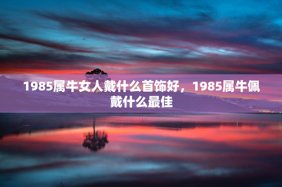 1985属牛女人戴什么首饰好，1985属牛佩戴什么最佳