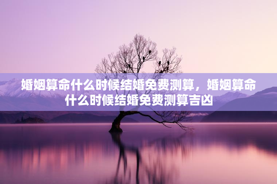 婚姻算命什么时候结婚免费测算，婚姻算命什么时候结婚免费测算吉凶