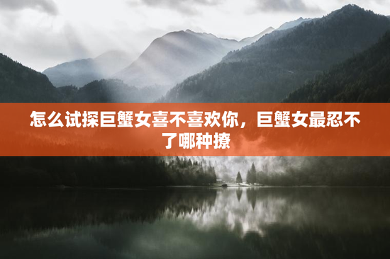 怎么试探巨蟹女喜不喜欢你，巨蟹女最忍不了哪种撩