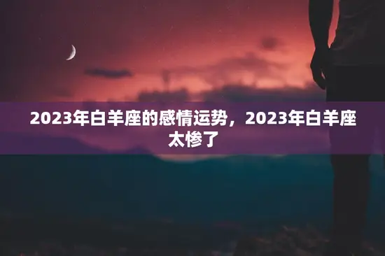 2023年白羊座的感情运势,2023年白羊座太惨了 2023年白羊座的感情运势,2023年白羊座太惨了