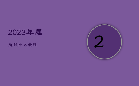 2023年属兔戴什么最旺 2023年属兔戴什么最旺