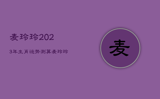 麦玲玲2023年生肖运势测算,麦玲玲2023年下半年运程十二生肖运程 麦玲玲2023年生肖运势测算,麦玲玲2023年下半年运程十二生肖运程