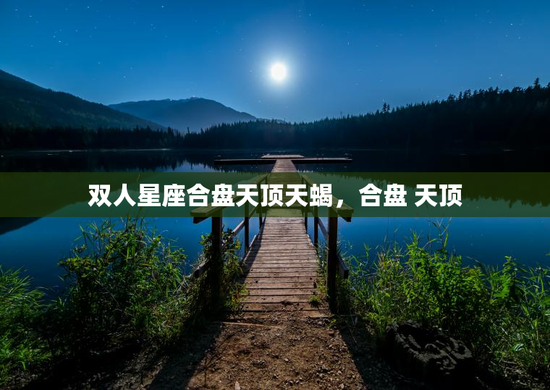 双人星座合盘天顶天蝎,合盘 天顶 双人星座合盘天顶天蝎,合盘 天顶