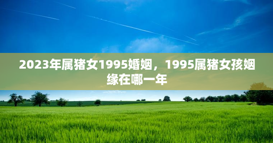 2023年属猪女1995婚姻，1995属猪女孩姻缘在哪一年