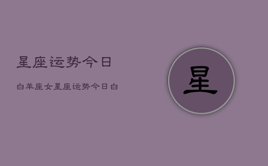 星座运势今日白羊座女,星座运势今日白羊座女运势 星座运势今日白羊座女,星座运势今日白羊座女运势