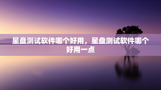 星盘测试软件哪个好用，星盘测试软件哪个好用一点