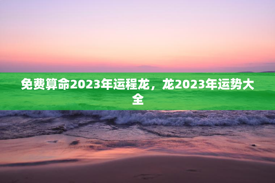 免费算命2023年运程龙，龙2023年运势大全