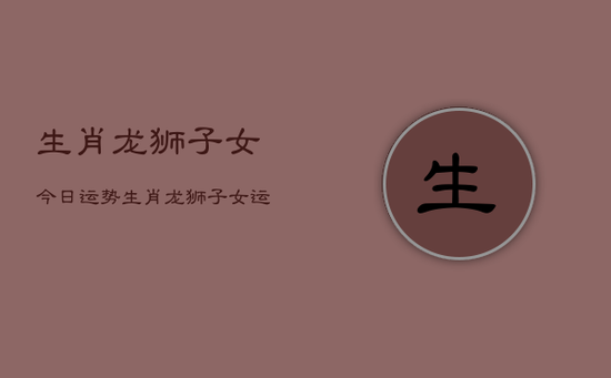 生肖龙狮子女今日运势，生肖龙狮子女运势今日