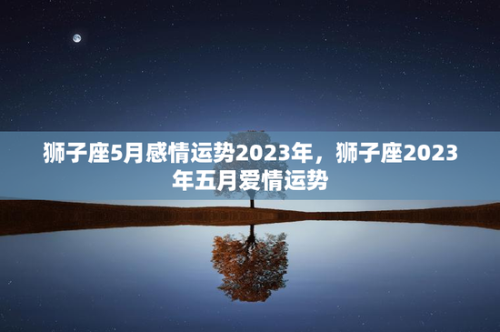狮子座5月感情运势2023年，狮子座2023年五月爱情运势