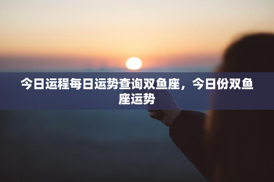 今日运程每日运势查询双鱼座，今日份双鱼座运势