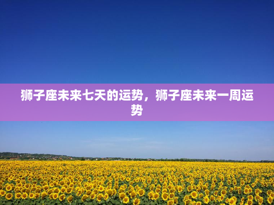 狮子座未来七天的运势，狮子座未来一周运势