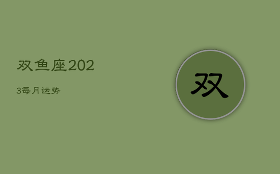双鱼座2023每月运势 双鱼座2023每月运势
