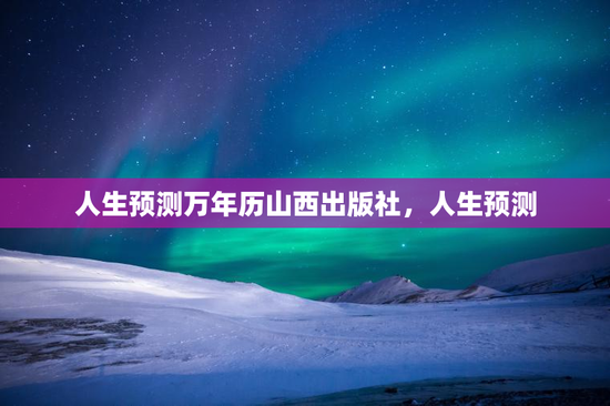 人生预测万年历山西出版社,人生预测 人生预测万年历山西出版社,人生预测