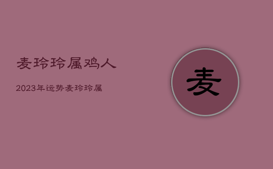 麦玲玲属鸡人2023年运势,麦玲玲属鸡2023年运势 麦玲玲属鸡人2023年运势,麦玲玲属鸡2023年运势