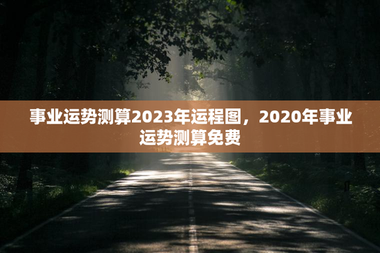 事业运势测算2023年运程图，2020年事业运势测算免费