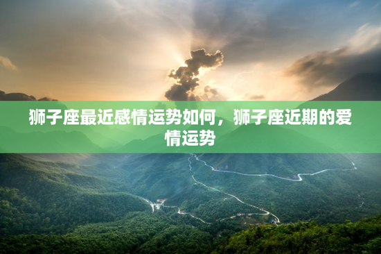 狮子座最近感情运势如何,狮子座近期的爱情运势 狮子座最近感情运势如何,狮子座近期的爱情运势