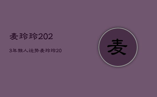 麦玲玲2023年猴人运势，麦玲玲2023年猴运势测算免费
