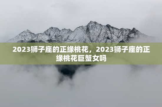 2023狮子座的正缘桃花,2023狮子座的正缘桃花巨蟹女吗 2023狮子座的正缘桃花,2023狮子座的正缘桃花巨蟹女吗