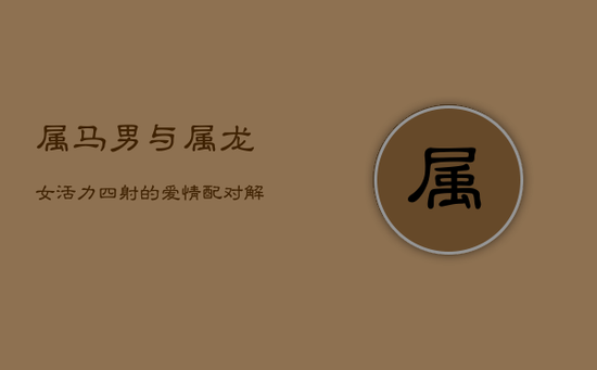 属马男与属龙女:活力四射的爱情配对解析 属马男与属龙女:活力四射的爱情配对解析