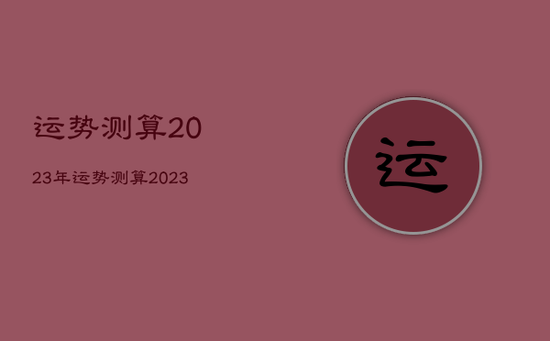 运势测算2023年,运势测算2023年属蛇 运势测算2023年,运势测算2023年属蛇
