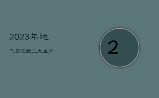 2023年运气最旺的三大生肖 2023年运气最旺的三大生肖