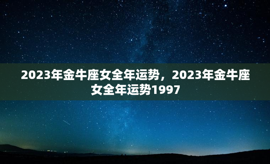2023年金牛座女全年运势，2023年金牛座女全年运势1997
