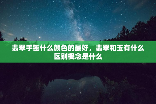 翡翠手镯什么颜色的最好，翡翠和玉有什么区别概念是什么