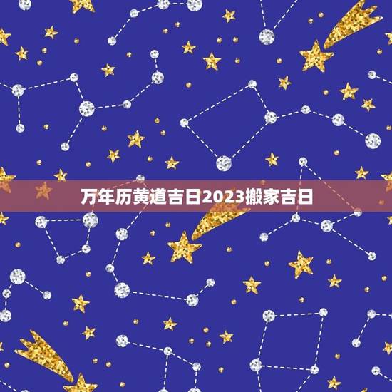 万年历黄道吉日2023搬家吉日（2023年黄历搬家吉日大全）