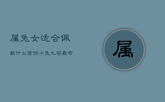 属兔女适合佩戴什么首饰,十兔九苦最命苦的兔几月出生 属兔女适合佩戴什么首饰,十兔九苦最命苦的兔几月出生