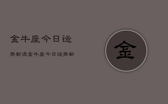金牛座今日运势新浪，金牛座今日运势新浪星座