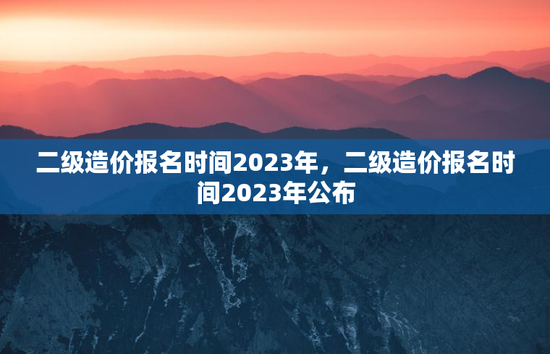 二级造价报名时间2023年，二级造价报名时间2023年公布