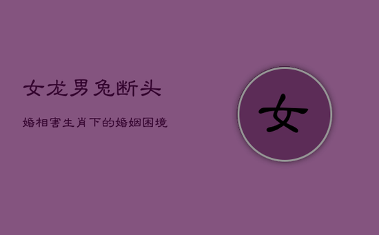 女龙男兔断头婚：相害生肖下的婚姻困境与影响