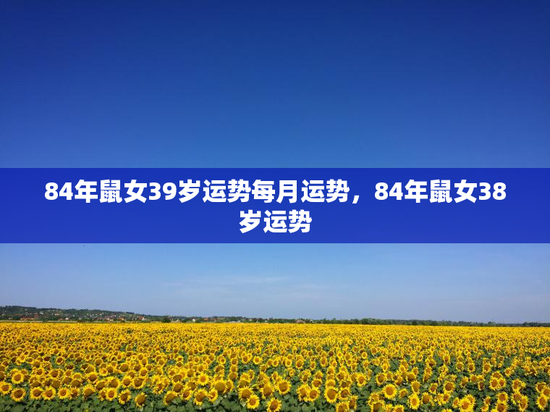84年鼠女39岁运势每月运势,84年鼠女38岁运势 84年鼠女39岁运势每月运势,84年鼠女38岁运势