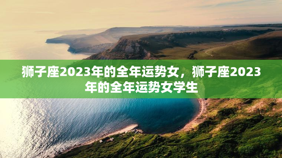 狮子座2023年的全年运势女，狮子座2023年的全年运势女学生