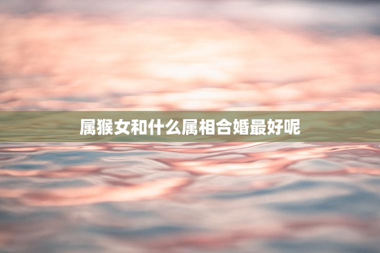 属猴女和什么属相合婚最好呢，属猴女和什么属相合婚最好呢