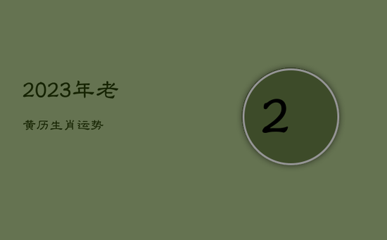 2023年老黄历生肖运势 2023年老黄历生肖运势