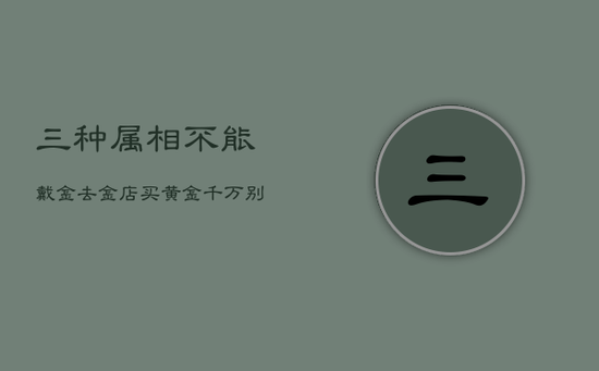 三种属相不能戴金,去金店买黄金千万别买三种金 三种属相不能戴金,去金店买黄金千万别买三种金