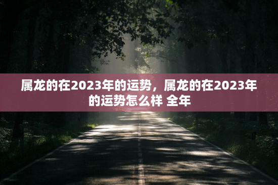 属龙的在2023年的运势，属龙的在2023年的运势怎么样 全年