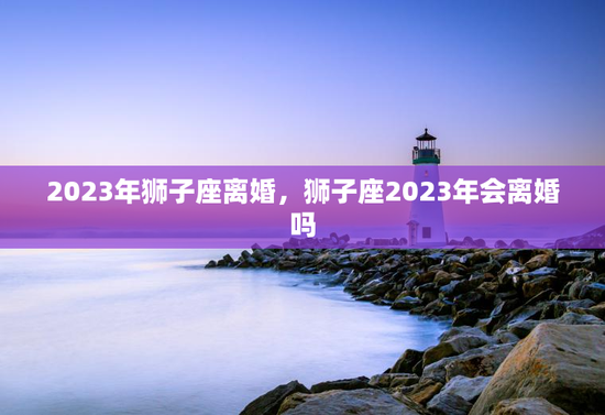 2023年狮子座离婚，狮子座2023年会离婚吗