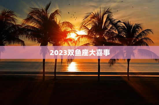 2023双鱼座大喜事 2023双鱼座大喜事