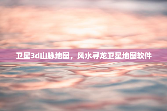 卫星3d山脉地图，风水寻龙卫星地图软件