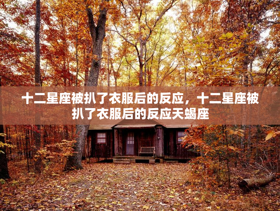 十二星座被扒了衣服后的反应,十二星座被扒了衣服后的反应天蝎座 十二星座被扒了衣服后的反应,十二星座被扒了衣服后的反应天蝎座