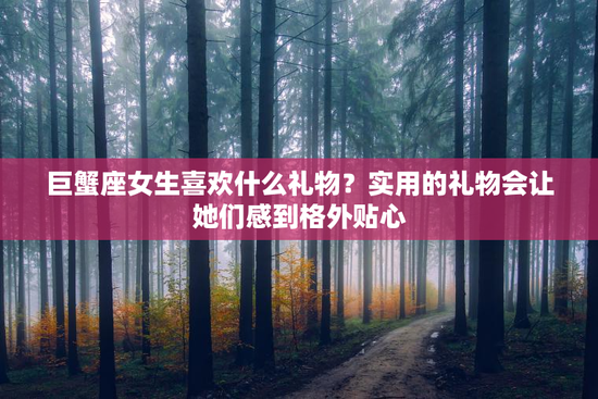 巨蟹座女生喜欢什么礼物？实用的礼物会让她们感到格外贴心