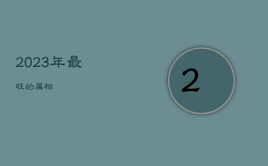 2023年最旺的属相 2023年最旺的属相