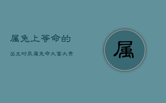 属兔上等命的出生时辰，属兔命大富大贵的三大出生日