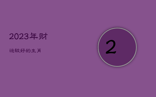2023年财运较好的生肖 2023年财运较好的生肖